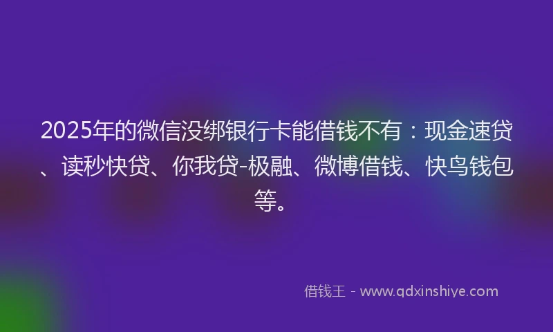 2025年的微信没绑银行卡能借钱不有：现金速贷、读秒快贷、你我贷-极融、微博借钱、快鸟钱包等。