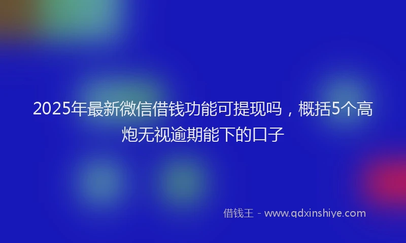 2025年最新微信借钱功能可提现吗，概括5个高炮无视逾期能下的口子