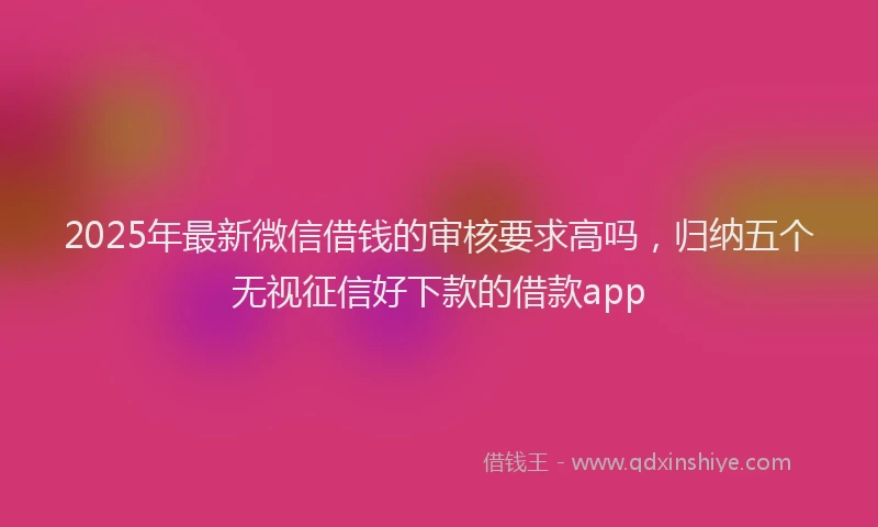 2025年最新微信借钱的审核要求高吗，归纳五个无视征信好下款的借款app