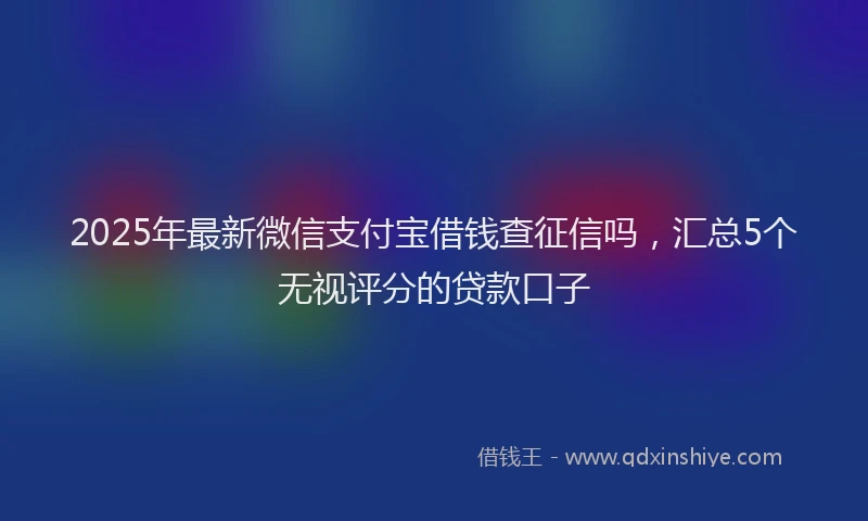 2025年最新微信支付宝借钱查征信吗，汇总5个无视评分的贷款口子