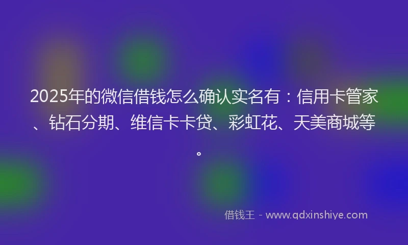 2025年的微信借钱怎么确认实名有：信用卡管家、钻石分期、维信卡卡贷、彩虹花、天美商城等。