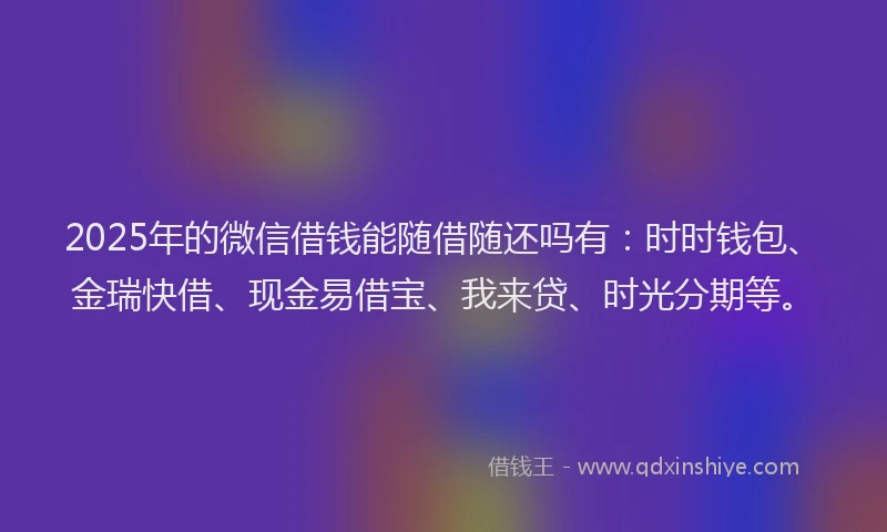 2025年的微信借钱能随借随还吗有：时时钱包、金瑞快借、现金易借宝、我来贷、时光分期等。