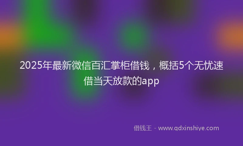 2025年最新微信百汇掌柜借钱，概括5个无忧速借当天放款的app