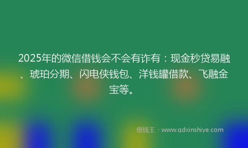2025年的微信借钱会不会有诈有：现金秒贷易融、琥珀分期、闪电侠钱包、洋钱罐借款、飞融金宝等。