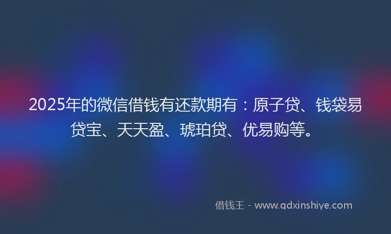 2025年的微信借钱有还款期有：原子贷、钱袋易贷宝、天天盈、琥珀贷、优易购等。
