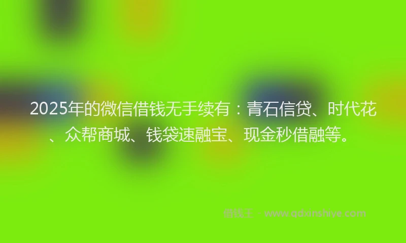 2025年的微信借钱无手续有：青石信贷、时代花、众帮商城、钱袋速融宝、现金秒借融等。