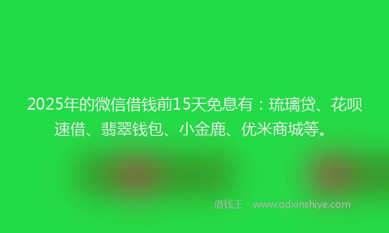 2025年的微信借钱前15天免息有：琉璃贷、花呗速借、翡翠钱包、小金鹿、优米商城等。