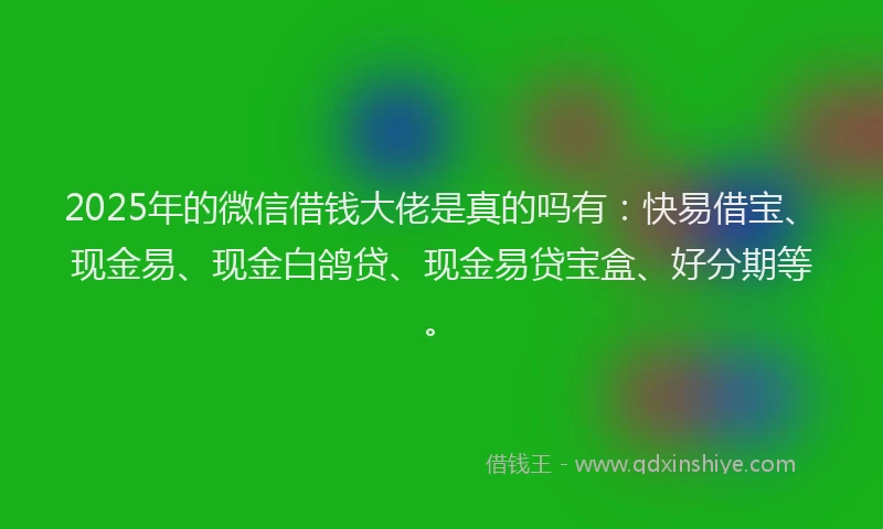 2025年的微信借钱大佬是真的吗有：快易借宝、现金易、现金白鸽贷、现金易贷宝盒、好分期等。
