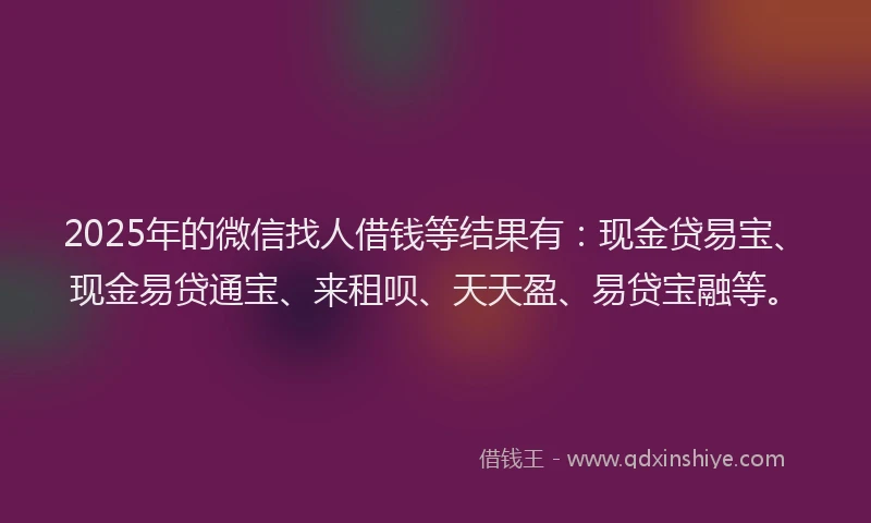 2025年的微信找人借钱等结果有：现金贷易宝、现金易贷通宝、来租呗、天天盈、易贷宝融等。