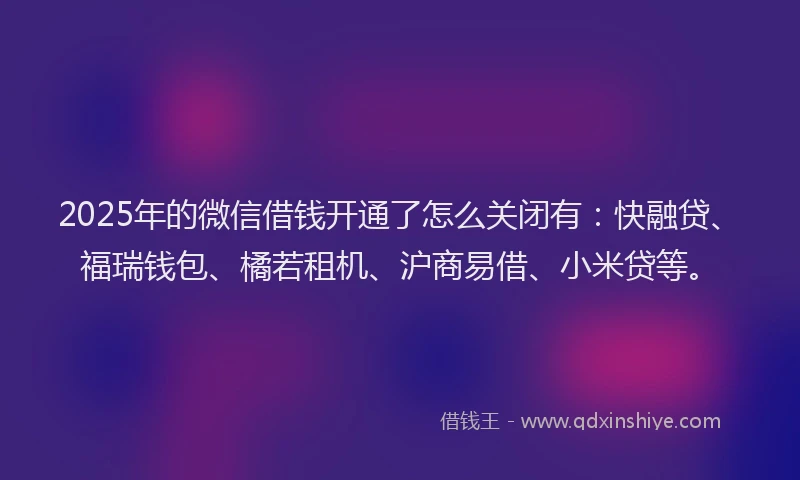 2025年的微信借钱开通了怎么关闭有：快融贷、福瑞钱包、橘若租机、沪商易借、小米贷等。