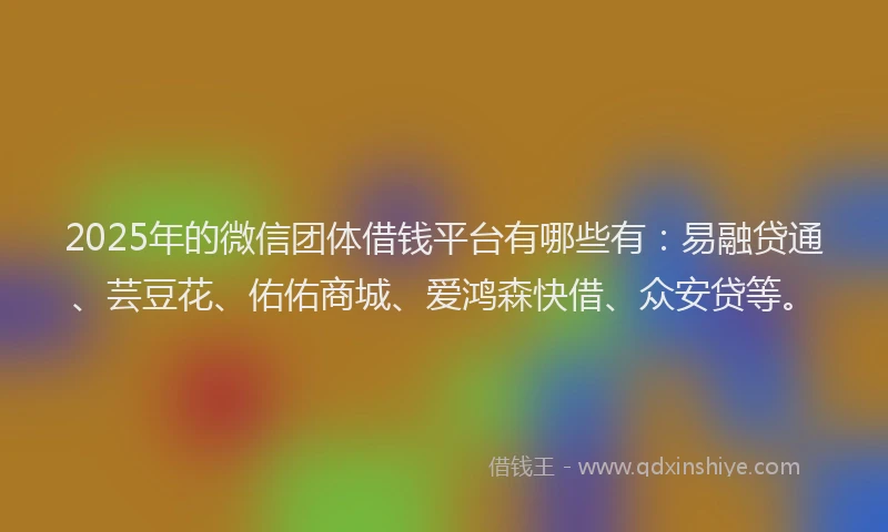 2025年的微信团体借钱平台有哪些有：易融贷通、芸豆花、佑佑商城、爱鸿森快借、众安贷等。