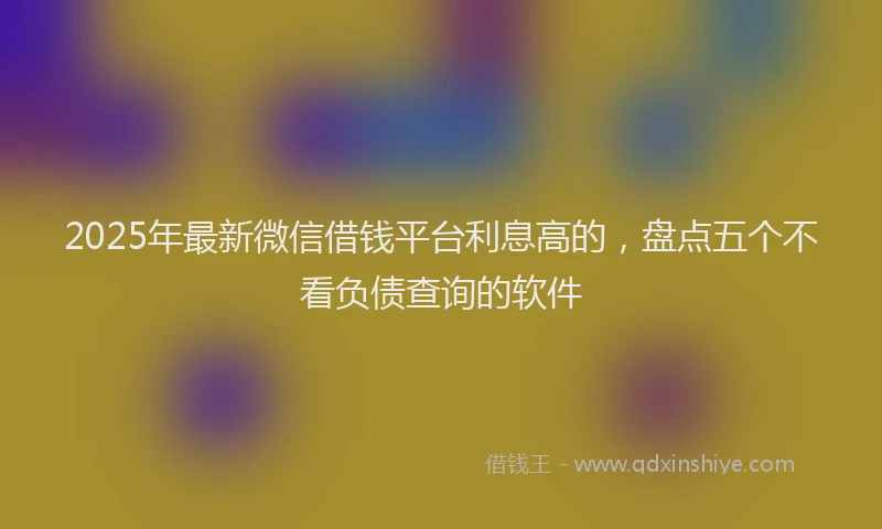2025年最新微信借钱平台利息高的，盘点五个不看负债查询的软件