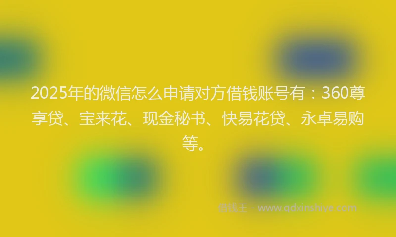 2025年的微信怎么申请对方借钱账号有：360尊享贷、宝来花、现金秘书、快易花贷、永卓易购等。
