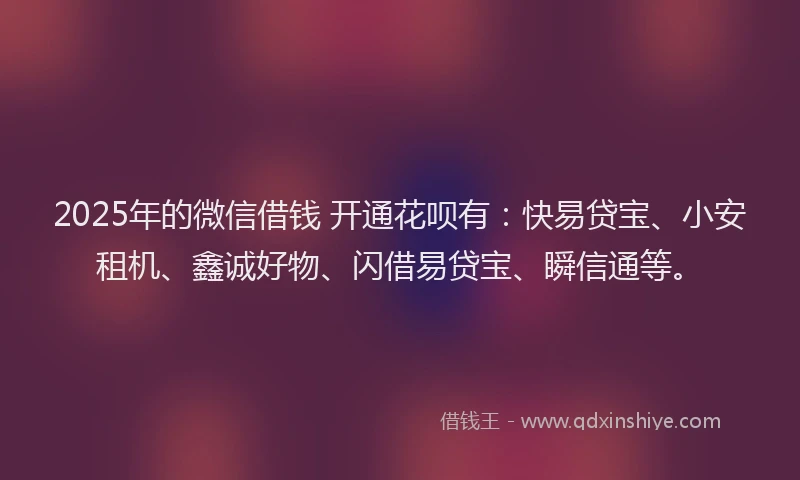 2025年的微信借钱 开通花呗有：快易贷宝、小安租机、鑫诚好物、闪借易贷宝、瞬信通等。