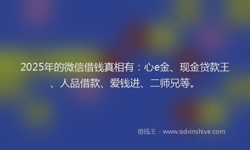 2025年的微信借钱真相有：心e金、现金贷款王、人品借款、爱钱进、二师兄等。
