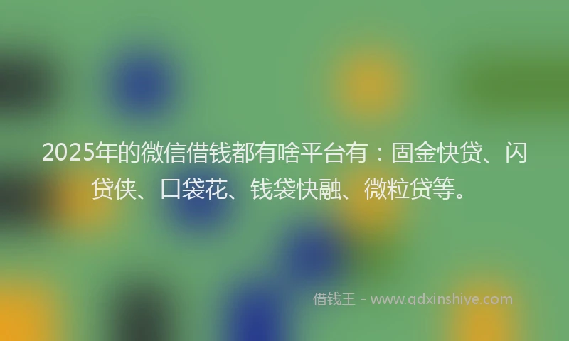 2025年的微信借钱都有啥平台有：固金快贷、闪贷侠、口袋花、钱袋快融、微粒贷等。