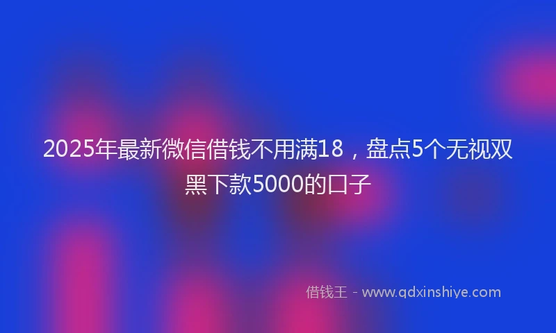 2025年最新微信借钱不用满18，盘点5个无视双黑下款5000的口子