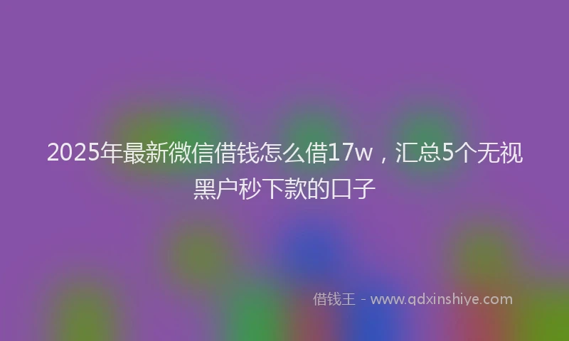2025年最新微信借钱怎么借17w，汇总5个无视黑户秒下款的口子