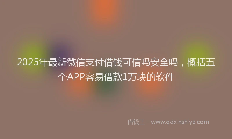 2025年最新微信支付借钱可信吗安全吗，概括五个APP容易借款1万块的软件