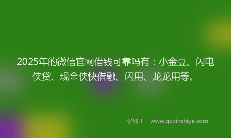 2025年的微信官网借钱可靠吗有：小金豆、闪电侠贷、现金侠快借融、闪用、龙龙用等。