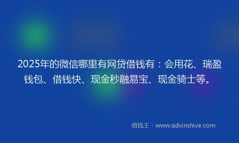 2025年的微信哪里有网贷借钱有：会用花、瑞盈钱包、借钱快、现金秒融易宝、现金骑士等。