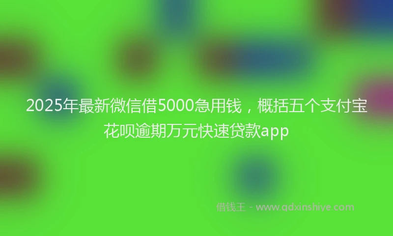 2025年最新微信借5000急用钱，概括五个支付宝花呗逾期万元快速贷款app