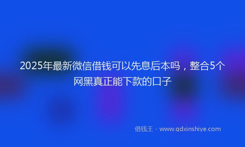 2025年最新微信借钱可以先息后本吗，整合5个网黑真正能下款的口子