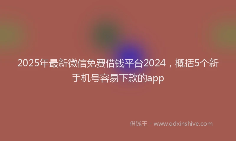 2025年最新微信免费借钱平台2024，概括5个新手机号容易下款的app