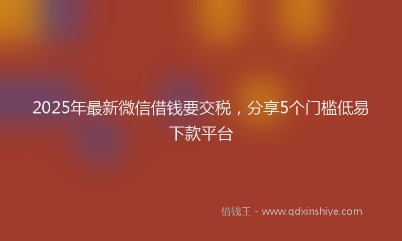 2025年最新微信借钱要交税，分享5个门槛低易下款平台