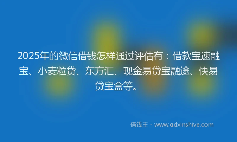 2025年的微信借钱怎样通过评估有：借款宝速融宝、小麦粒贷、东方汇、现金易贷宝融途、快易贷宝盒等。