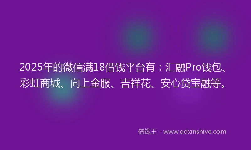 2025年的微信满18借钱平台有：汇融Pro钱包、彩虹商城、向上金服、吉祥花、安心贷宝融等。