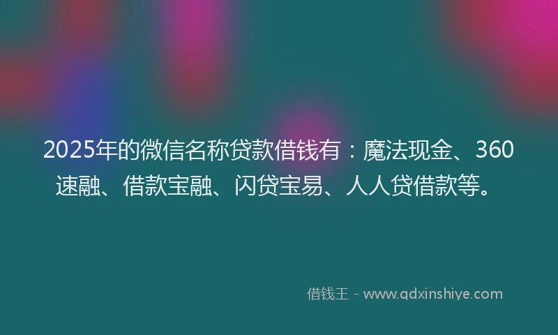 2025年的微信名称贷款借钱有：魔法现金、360速融、借款宝融、闪贷宝易、人人贷借款等。