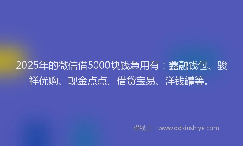 2025年的微信借5000块钱急用有：鑫融钱包、骏祥优购、现金点点、借贷宝易、洋钱罐等。