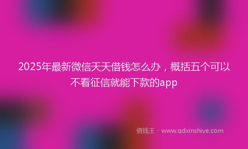 2025年最新微信天天借钱怎么办，概括五个可以不看征信就能下款的app