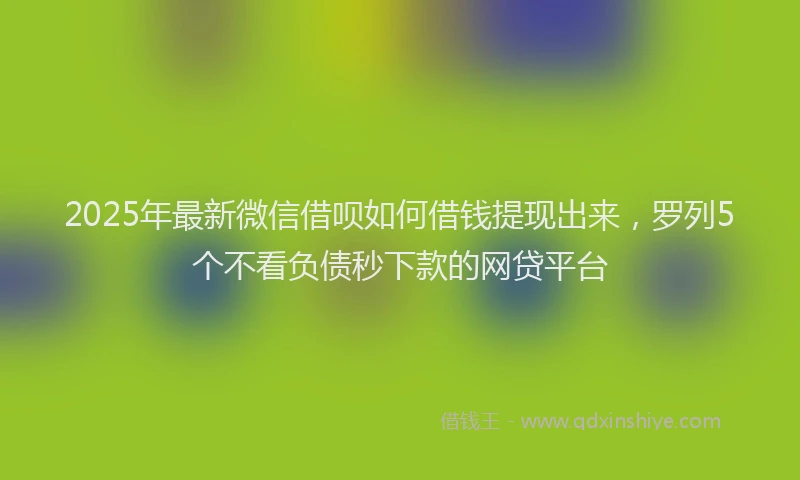 2025年最新微信借呗如何借钱提现出来，罗列5个不看负债秒下款的网贷平台