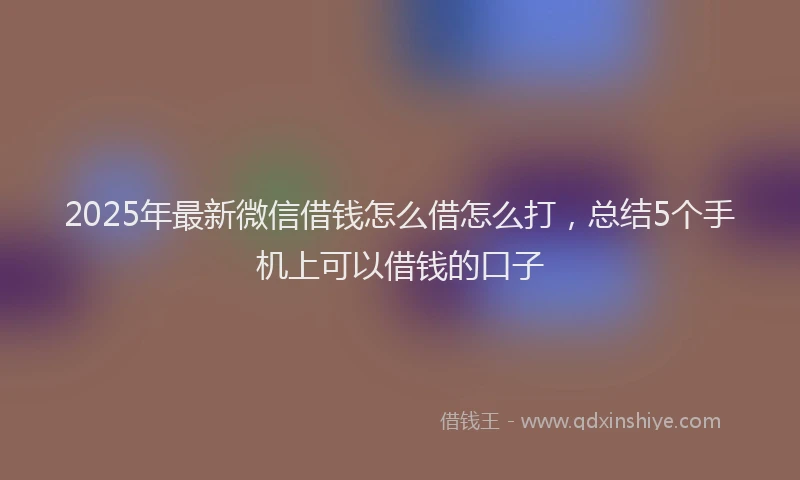 2025年最新微信借钱怎么借怎么打，总结5个手机上可以借钱的口子