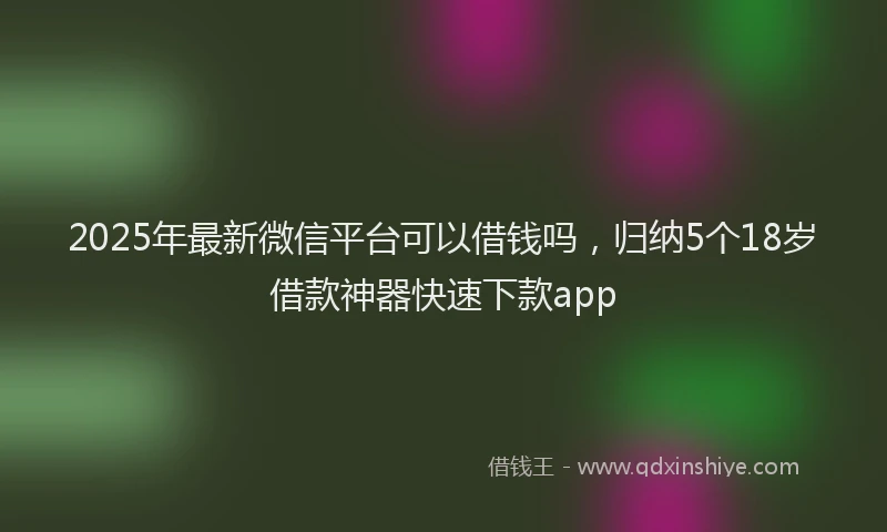 2025年最新微信平台可以借钱吗，归纳5个18岁借款神器快速下款app