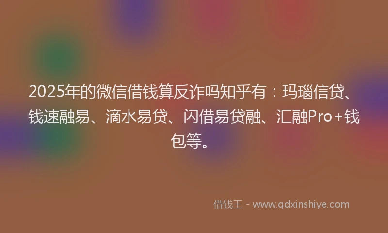 2025年的微信借钱算反诈吗知乎有：玛瑙信贷、钱速融易、滴水易贷、闪借易贷融、汇融Pro+钱包等。
