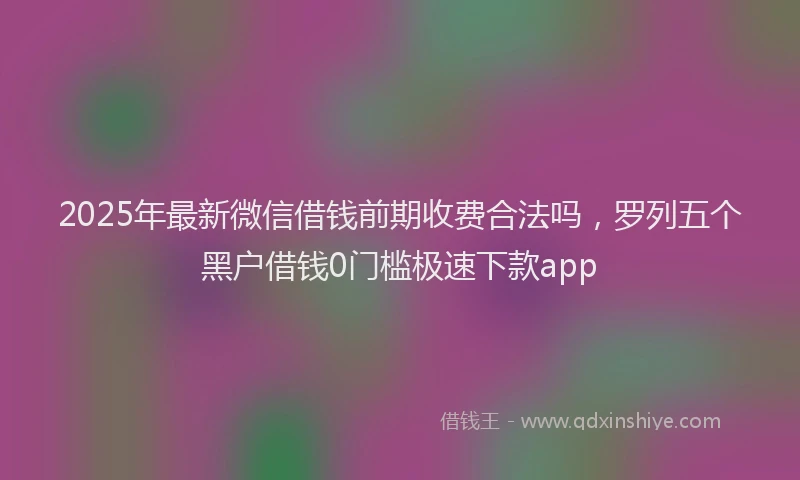 2025年最新微信借钱前期收费合法吗，罗列五个黑户借钱0门槛极速下款app