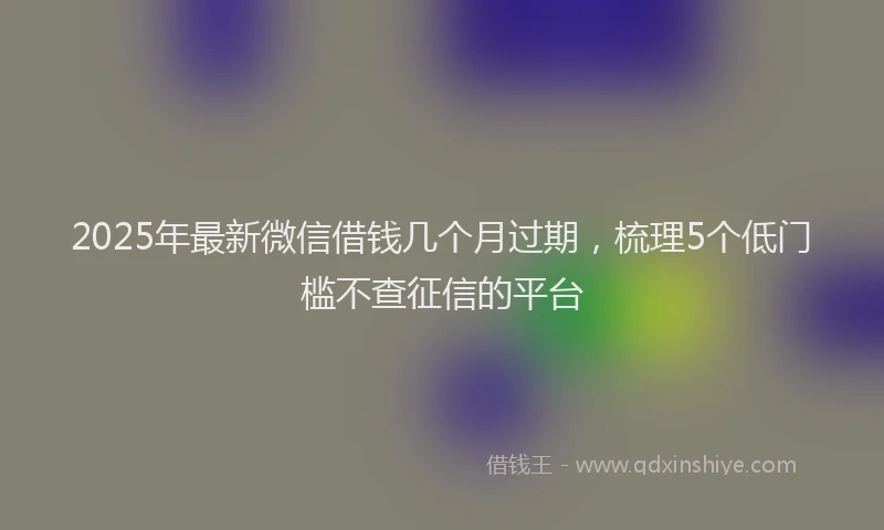 2025年最新微信借钱几个月过期，梳理5个低门槛不查征信的平台