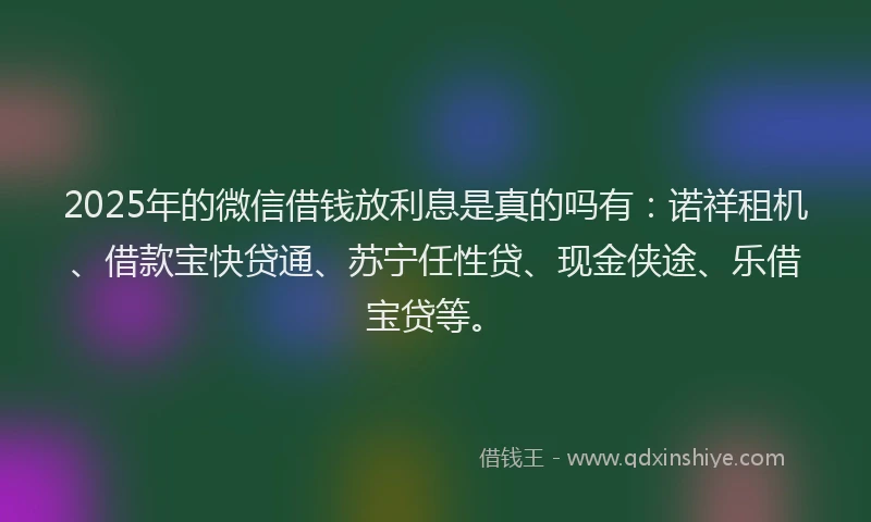 2025年的微信借钱放利息是真的吗有：诺祥租机、借款宝快贷通、苏宁任性贷、现金侠途、乐借宝贷等。