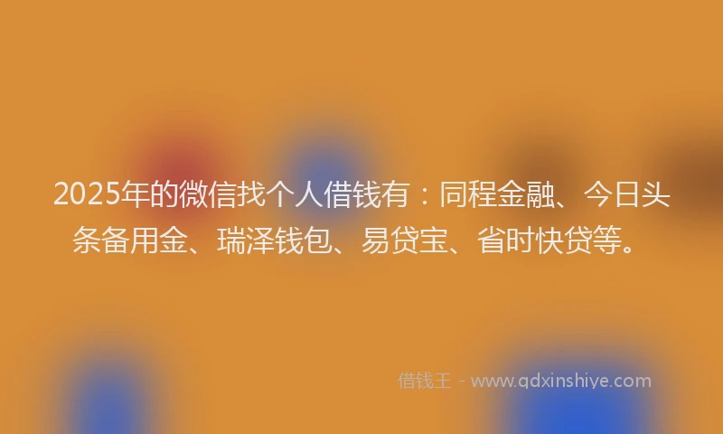 2025年的微信找个人借钱有：同程金融、今日头条备用金、瑞泽钱包、易贷宝、省时快贷等。