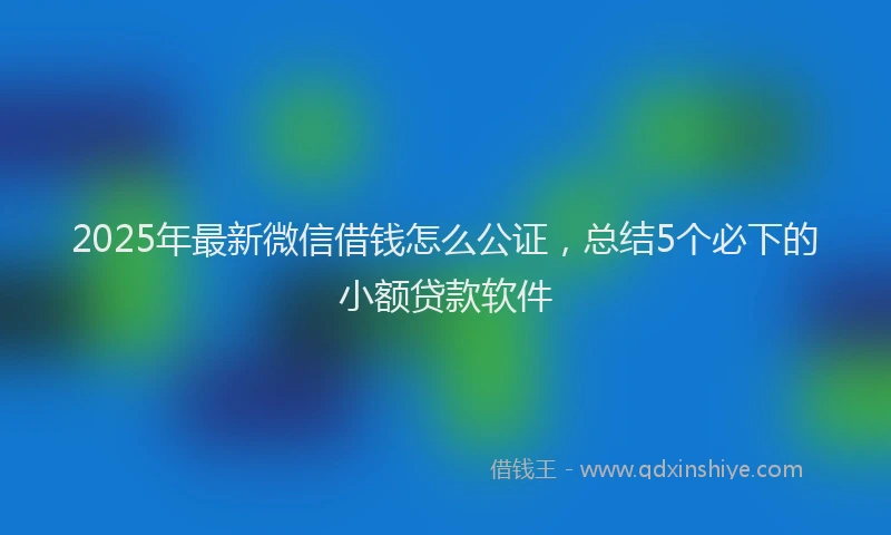 2025年最新微信借钱怎么公证，总结5个必下的小额贷款软件