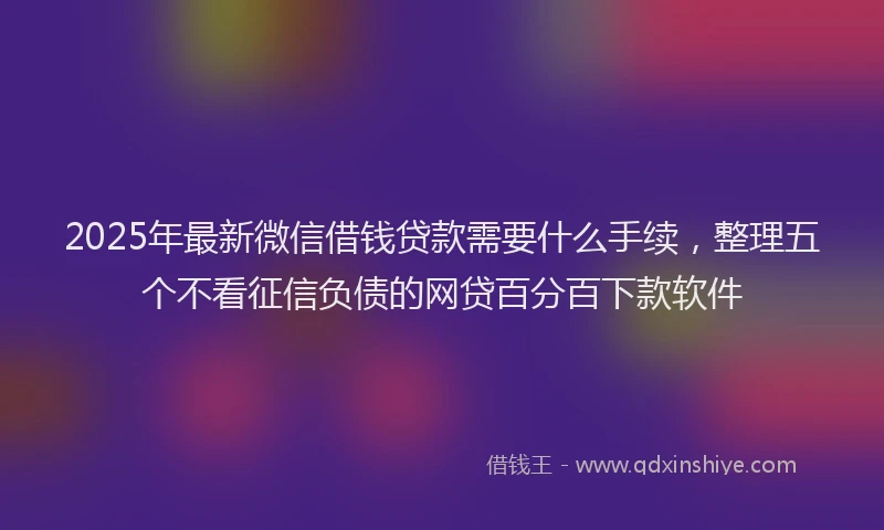 2025年最新微信借钱贷款需要什么手续，整理五个不看征信负债的网贷百分百下款软件