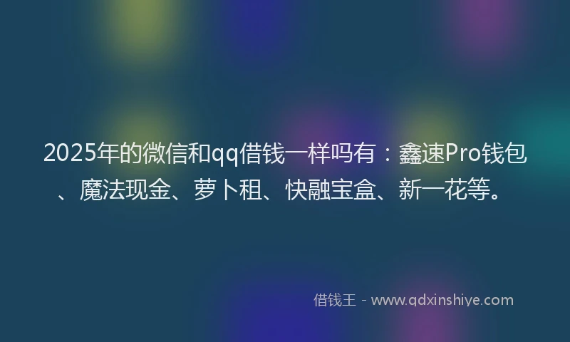 2025年的微信和qq借钱一样吗有：鑫速Pro钱包、魔法现金、萝卜租、快融宝盒、新一花等。