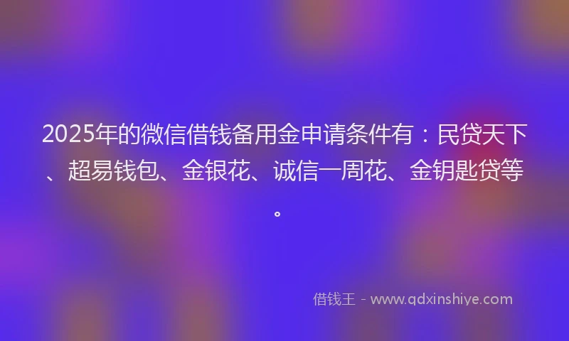 2025年的微信借钱备用金申请条件有：民贷天下、超易钱包、金银花、诚信一周花、金钥匙贷等。