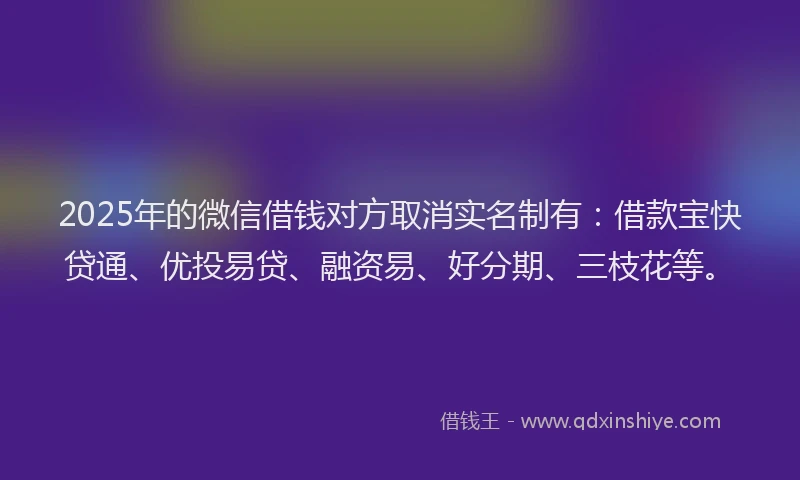 2025年的微信借钱对方取消实名制有：借款宝快贷通、优投易贷、融资易、好分期、三枝花等。