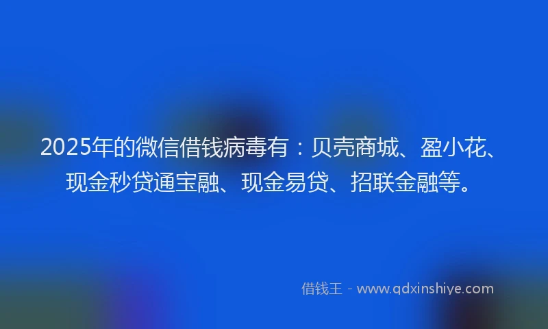 2025年的微信借钱病毒有：贝壳商城、盈小花、现金秒贷通宝融、现金易贷、招联金融等。