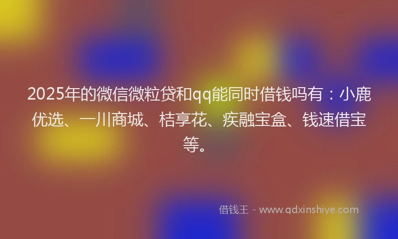 2025年的微信微粒贷和qq能同时借钱吗有：小鹿优选、一川商城、桔享花、疾融宝盒、钱速借宝等。