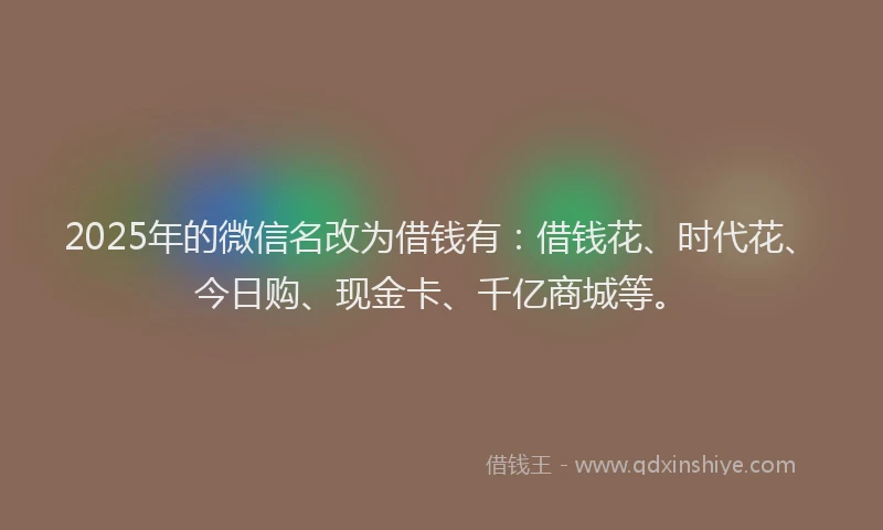 2025年的微信名改为借钱有：借钱花、时代花、今日购、现金卡、千亿商城等。